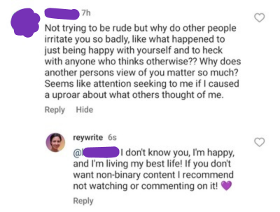 Social media comment saying: “Not trying to be rude but why do other people irritate you so badly, like what happened to just being happy with yourself and to heck with anyone who thinks otherwise? Why does another person’s view of you matter so much? Seems like attention seeking to me if I caused an uproar about what others thought of me.” And my response: “I don’t know you, I’m happy, and I’m living my best life! If you don’t want non-binary content I recommend not watching or commenting on it! (Heart emoji)”