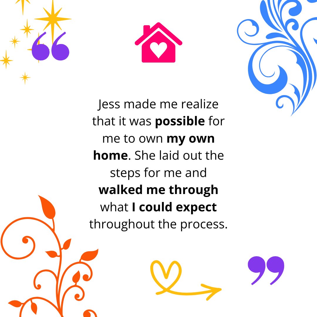 "Jess made me realize that it was possible for me to own my own home. She laid out the steps for me and walked me through what I could expect throughout the process."